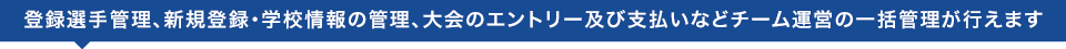 登録選手管理、新規登録・学校情報の管理、大会のエントリー及び支払いなどチーム運営の一括管理が行えます